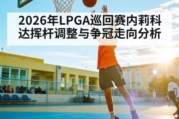 2026年LPGA巡回赛内莉科达挥杆调整与争冠走向分析